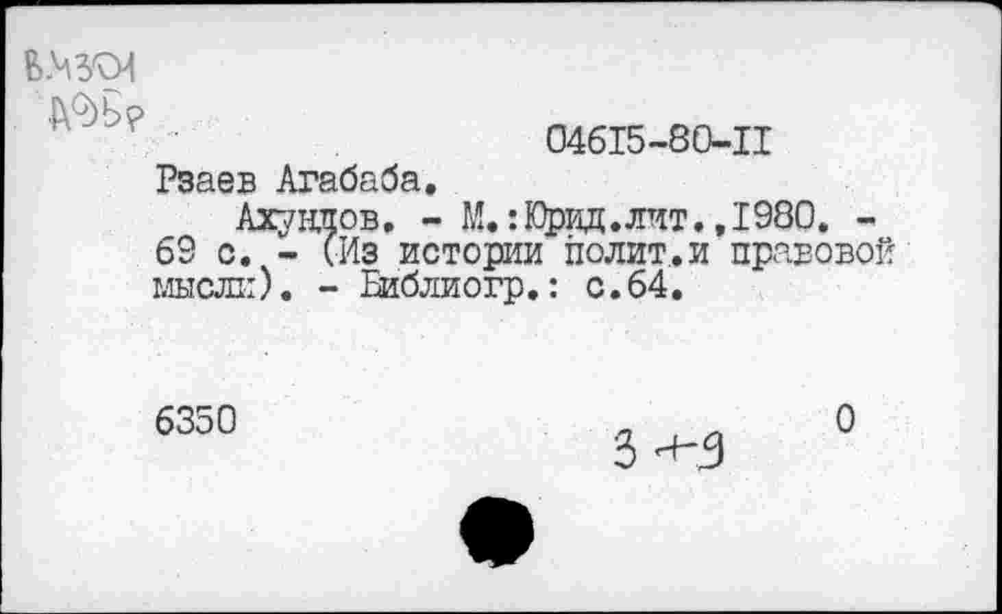 ﻿Ш?
Рзаев Агабаба.
04615-80-11
Ахундов. - М.:Юрид. лит. ,1980, -
63 с. - (Из истории полит.и правовой мысли). - Еиблиогр.: с.64.
6350
з-»-з
о